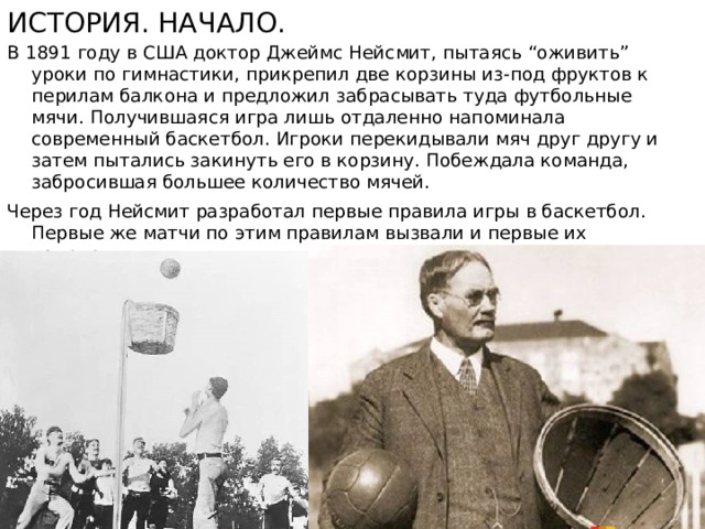 История. Начало. В 1891 году в США доктор Джеймс Нейсмит, пытаясь “оживить” уроки по гимнастики, прикрепил две корзины из-под фруктов к перилам балкона и предложил забрасывать туда футбольные мячи. Получившаяся игра лишь отдаленно напоминала современный баскетбол. Игроки перекидывали мяч друг другу и затем пытались закинуть его в корзину. Побеждала команда, забросившая большее количество мячей.  Через год Нейсмит разработал первые правила игры в баскетбол. Первые же матчи по этим правилам вызвали и первые их изменения.  