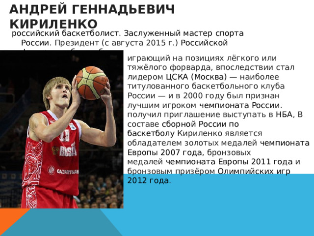 Андрей Геннадьевич Кириленко   российский   баскетболист .  Заслуженный мастер спорта России . Президент (с августа 2015 г.)  Российской федерации баскетбола .  играющий на позициях лёгкого или тяжёлого форварда, впоследствии стал лидером  ЦСКА (Москва)  — наиболее титулованного баскетбольного клуба России — и в 2000 году был признан лучшим игроком  чемпионата России . получил приглашение выступать в  НБА , В составе  сборной России по баскетболу  Кириленко является обладателем золотых медалей  чемпионата Европы 2007 года , бронзовых медалей  чемпионата Европы 2011 года  и бронзовым призёром  Олимпийских игр 2012 года . 