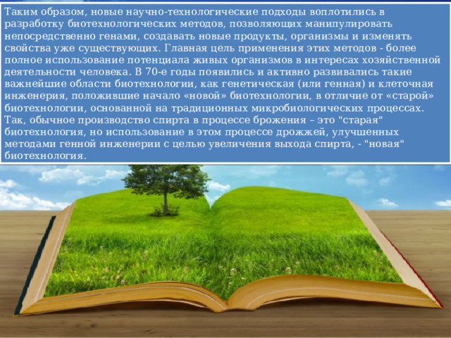 Таким образом, новые научно-технологические подходы воплотились в разработку биотехнологических методов, позволяющих манипулировать непосредственно генами, создавать новые продукты, организмы и изменять свойства уже существующих. Главная цель применения этих методов - более полное использование потенциала живых организмов в интересах хозяйственной деятельности человека. В 70-е годы появились и активно развивались такие важнейшие области биотехнологии, как генетическая (или генная) и клеточная инженерия, положившие начало «новой» биотехнологии, в отличие от «старой» биотехнологии, основанной на традиционных микробиологических процессах. Так, обычное производство спирта в процессе брожения – это 