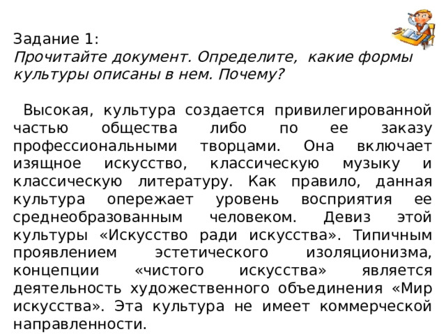 Задание 1: Прочитайте документ. Определите, какие формы культуры описаны в нем. Почему?  Высокая, культура создается привилегированной частью общества либо по ее заказу профессиональными творцами. Она включает изящное искусство, классическую музыку и классическую литературу. Как правило, данная культура опережает уровень восприятия ее среднеобразованным человеком. Девиз этой культуры «Искусство ради искусства». Типичным проявлением эстетического изоляционизма, концепции «чистого искусства» является деятельность художественного объединения «Мир искусства». Эта культура не имеет коммерческой направленности.   