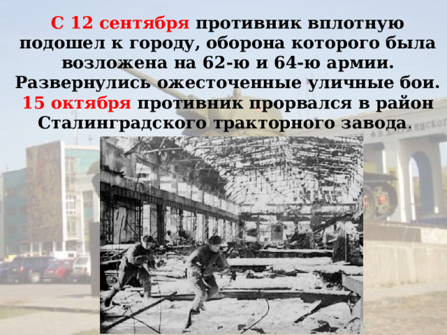 С 12 сентября противник вплотную подошел к городу, оборона которого была возложена на 62‑ю и 64‑ю армии. Развернулись ожесточенные уличные бои. 15 октября противник прорвался в район Сталинградского тракторного завода . 