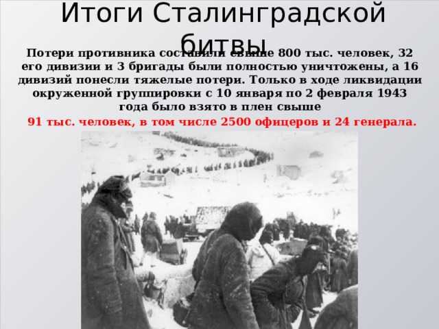 Итоги Сталинградской битвы Потери противника составили свыше 800 тыс. человек, 32 его дивизии и 3 бригады были полностью уничтожены, а 16 дивизий понесли тяжелые потери. Только в ходе ликвидации окруженной группировки с 10 января по 2 февраля 1943 года было взято в плен свыше  91 тыс. человек, в том числе 2500 офицеров и 24 генерала. 