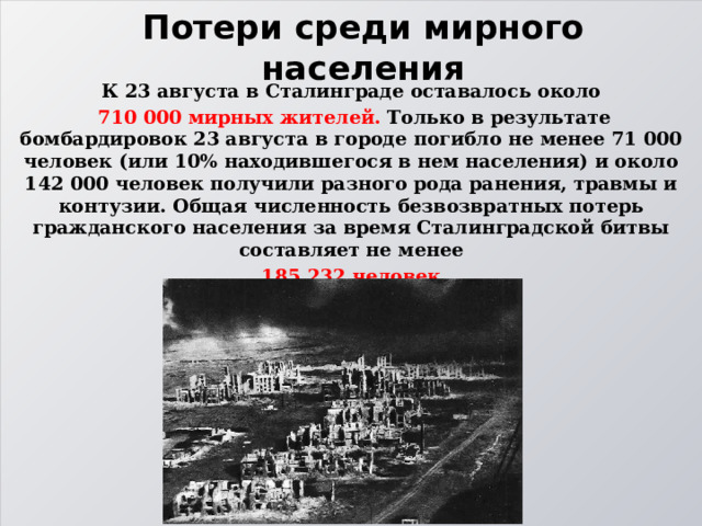 Потери среди мирного населения К 23 августа в Сталинграде оставалось около  710 000 мирных жителей. Только в результате бомбардировок 23 августа в городе погибло не менее 71 000 человек (или 10% находившегося в нем населения) и около 142 000 человек получили разного рода ранения, травмы и контузии. Общая численность безвозвратных потерь гражданского населения за время Сталинградской битвы составляет не менее  185 232 человек. 