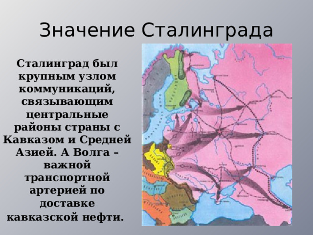 Значение Сталинграда Сталинград был крупным узлом коммуникаций, связывающим центральные районы страны с Кавказом и Средней Азией. А Волга – важной транспортной артерией по доставке кавказской нефти.  