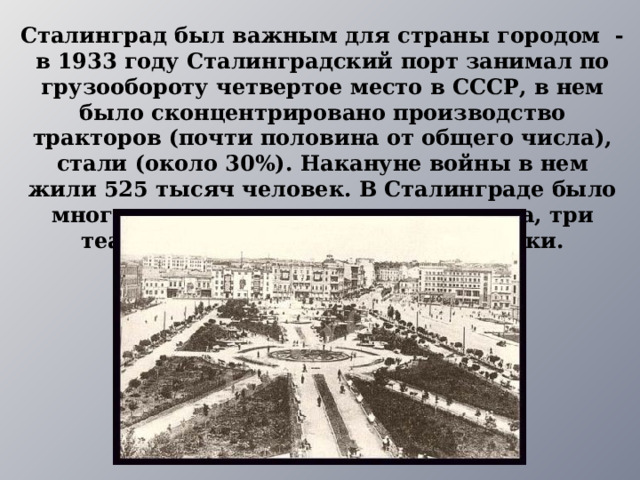 Сталинград был важным для страны городом - в 1933 году Сталинградский порт занимал по грузообороту четвертое место в СССР, в нем было сконцентрировано производство тракторов (почти половина от общего числа), стали (около 30%). Накануне войны в нем жили 525 тысяч человек. В Сталинграде было много школ, техникумов, четыре вуза, три театра, два цирка, музеи, библиотеки. 