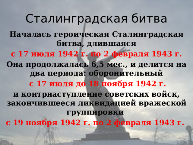 Сталинградская битва Началась героическая Сталинградская битва, длившаяся  с 17 июля 1942 г. по 2 февраля 1943 г. Она продолжалась 6,5 мес., и делится на два периода: оборонительный  с 17 июля до 18 ноября 1942 г. и контрнаступление советских войск, закончившееся ликвидацией вражеской группировки с 19 ноября 1942 г. по 2 февраля 1943 г. 