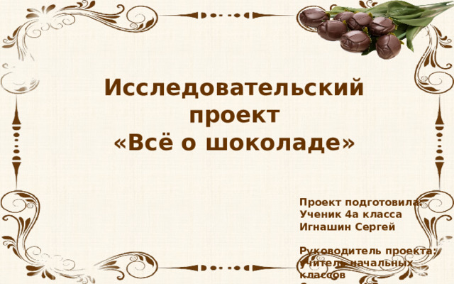 Исследовательский проект «Всё о шоколаде»  Проект подготовила: Ученик 4а класса Игнашин Сергей  Руководитель проекта: учитель начальных классов Синицина И.В. 