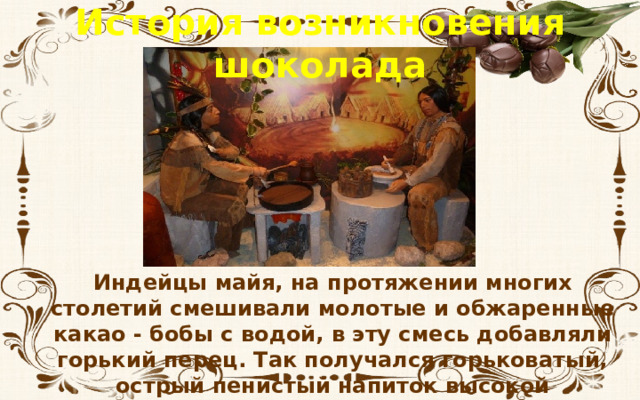 История возникновения шоколада Индейцы майя, на протяжении многих столетий смешивали молотые и обжаренные какао - бобы с водой, в эту смесь добавляли горький перец. Так получался горьковатый, острый пенистый напиток высокой жирности, который пили холодным. 