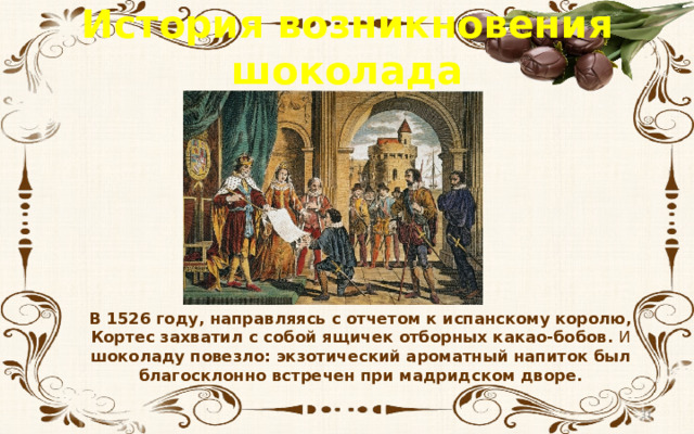 История возникновения шоколада В 1526 году, направляясь с отчетом к испанскому королю, Кортес захватил с собой ящичек отборных какао-бобов. И шоколаду повезло: экзотический ароматный напиток был благосклонно встречен при мадридском дворе.  