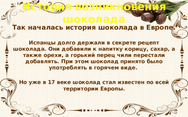 История возникновения шоколада Так началась история шоколада в Европе.  Испанцы долго держали в секрете рецепт шоколада. Они добавили к напитку корицу, сахар, а также орехи, а горький перец чили перестали добавлять. При этом шоколад принято было употреблять в горячем виде.  Но уже в 17 веке шоколад стал известен по всей территории Европы.  