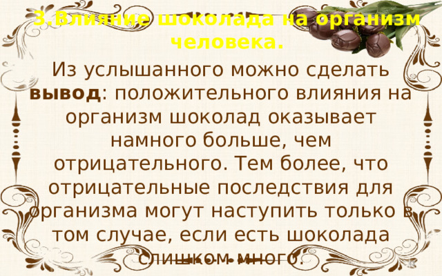 3.Влияние шоколада на организм человека. Из услышанного можно сделать вывод : положительного влияния на организм шоколад оказывает намного больше, чем отрицательного. Тем более, что отрицательные последствия для организма могут наступить только в том случае, если есть шоколада слишком много.  