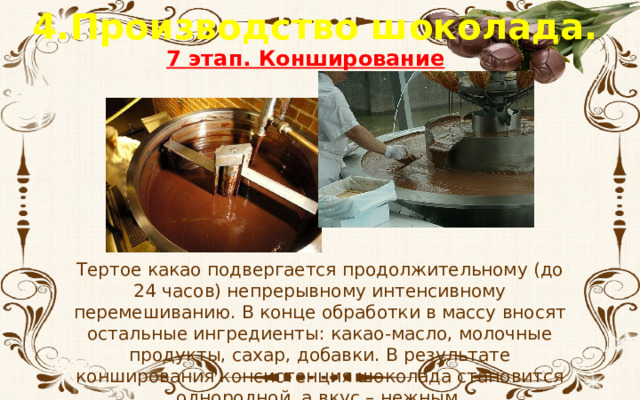4.Производство шоколада. 7 этап. Конширование Тертое какао подвергается продолжительному (до 24 часов) непрерывному интенсивному перемешиванию. В конце обработки в массу вносят остальные ингредиенты: какао-масло, молочные продукты, сахар, добавки. В результате конширования консистенция шоколада становится однородной, а вкус – нежным. 