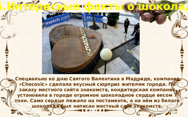 5.Интересные факты о шоколаде Специально ко дню Святого Валентина в Мадриде, компания «Chocovic» сделала вкусный сюрприз жителям города. По заказу местного сайта знакомств, кондитерская компания установила в городе огромное шоколадное сердце весом 7 тонн. Само сердце лежало на постаменте, а на нём из белого шоколада был написан местный сайт знакомств. 