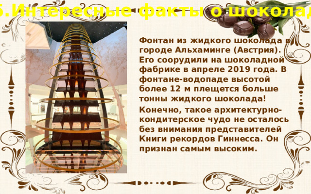 5.Интересные факты о шоколаде Фонтан из жидкого шоколада в городе Альхаминге (Австрия). Его соорудили на шоколадной фабрике в апреле 2019 года. В фонтане-водопаде высотой более 12 м плещется больше тонны жидкого шоколада! Конечно, такое архитектурно-кондитерское чудо не осталось без внимания представителей Книги рекордов Гиннесса. Он признан самым высоким. 