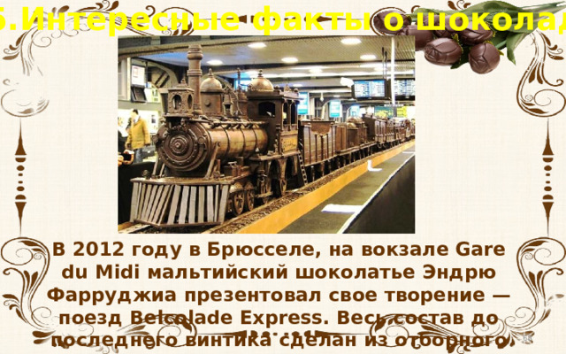 5.Интересные факты о шоколаде В 2012 году в Брюсселе, на вокзале Gare du Midi мальтийский шоколатье Эндрю Фарруджиа презентовал свое творение — поезд Belcolade Express. Весь состав до последнего винтика сделан из отборного бельгийского шоколада!  