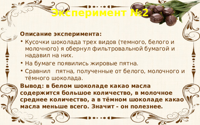 Эксперимент №2 Описание эксперимента: Кусочки шоколада трех видов (темного, белого и молочного) я обернул фильтровальной бумагой и надавил на них. На бумаге появились жировые пятна. Сравнил пятна, полученные от белого, молочного и тёмного шоколада. Вывод: в белом шоколаде какао масла содержится большое количество, в молочное среднее количество, а в тёмном шоколаде какао масла меньше всего. Значит - он полезнее. 