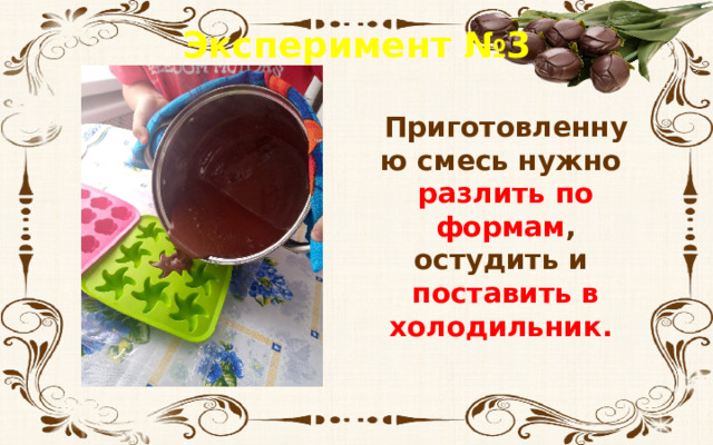 Эксперимент №3 Приготовленную смесь нужно разлить по формам , остудить и поставить в холодильник. 