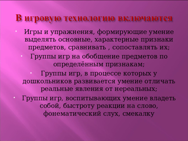 Игры и упражнения, формирующие умение выделять основные, характерные признаки предметов, сравнивать , сопоставлять их; Группы игр на обобщение предметов по определённым признакам; Группы игр, в процессе которых у дошкольников развивается умение отличать реальные явления от нереальных; Группы игр, воспитывающих умение владеть собой, быстроту реакции на слово, фонематический слух, смекалку 