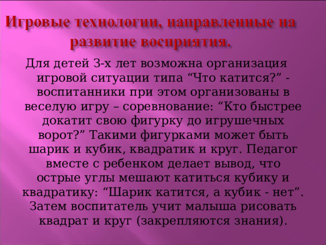 Для детей З-х лет возможна организация игровой ситуации типа “Что катится?” - воспитанники при этом организованы в веселую игру – соревнование: “Кто быстрее докатит свою фигурку до игрушечных ворот?” Такими фигурками может быть шарик и кубик, квадратик и круг. Педагог вместе с ребенком делает вывод, что острые углы мешают катиться кубику и квадратику: “Шарик катится, а кубик - нет”. Затем воспитатель учит малыша рисовать квадрат и круг (закрепляются знания). 