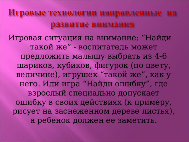 Игровая ситуация на внимание: “Найди такой же” - воспитатель может предложить малышу выбрать из 4-6 шариков, кубиков, фигурок (по цвету, величине), игрушек “такой же”, как у него. Или игра “Найди ошибку”, где взрослый специально допускает ошибку в своих действиях (к примеру, рисует на заснеженном дереве листья), а ребенок должен ее заметить. 