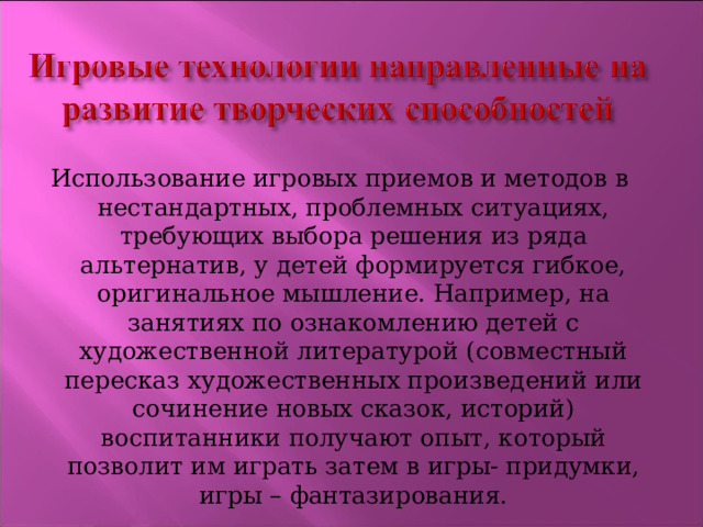 Использование игровых приемов и методов в нестандартных, проблемных ситуациях, требующих выбора решения из ряда альтернатив, у детей формируется гибкое, оригинальное мышление. Например, на занятиях по ознакомлению детей с художественной литературой (совместный пересказ художественных произведений или сочинение новых сказок, историй) воспитанники получают опыт, который позволит им играть затем в игры- придумки, игры – фантазирования. 