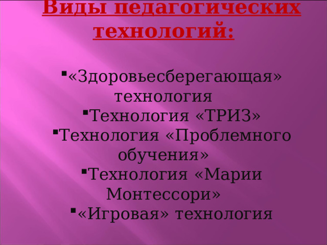Виды педагогических технологий:  «Здоровьесберегающая» технология Технология «ТРИЗ» Технология «Проблемного обучения» Технология «Марии Монтессори» «Игровая» технология  
