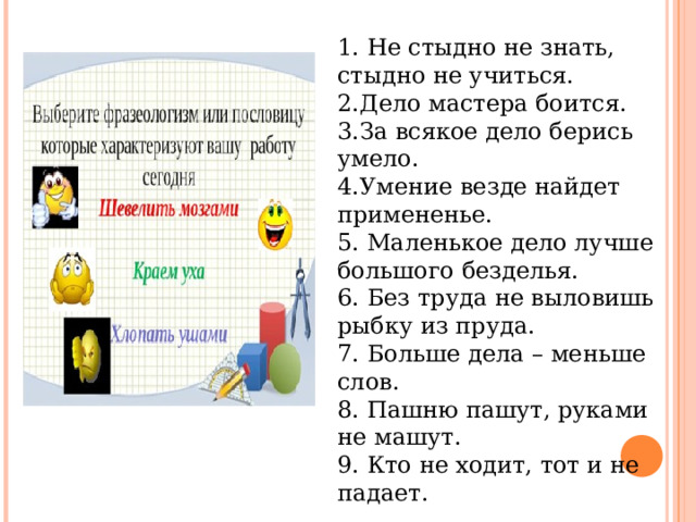 1. Не стыдно не знать, стыдно не учиться. 2.Дело мастера боится. 3.За всякое дело берись умело. 4.Умение везде найдет примененье. 5. Маленькое дело лучше большого безделья. 6. Без труда не выловишь рыбку из пруда. 7. Больше дела – меньше слов. 8. Пашню пашут, руками не машут. 9. Кто не ходит, тот и не падает. 