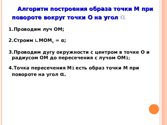  Алгоритм построения образа точки М при повороте вокруг точки О на угол α   Проводим луч ОМ;  Строим ∟МОМ 1 = α;  Проводим дугу окружности с центром в точке О и радиусом ОМ до пересечения с лучом ОМ 1;  Точка пересечения М 1 есть образ точки М при повороте на угол α.  «Геометрия 7-9» Л.С. Атанасян и др. 5 