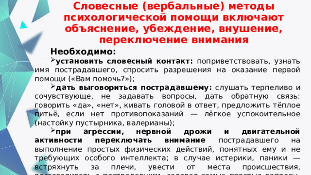 Словесные (вербальные) методы психологической помощи включают объяснение, убеждение, внушение, переключение внимания Необходимо: установить словесный контакт: поприветствовать, узнать имя пострадавшего, спросить разрешения на оказание первой помощи («Вам помочь?»); дать выговориться пострадавшему: слушать терпеливо и сочувствующе, не задавать вопросы, дать обратную связь: говорить «да», «нет», кивать головой в ответ, предложить тёплое питьё, если нет противопоказаний — лёгкое успокоительное (настойку пустырника, валерианы); при агрессии, нервной дрожи и двигательной активности переключать внимание пострадавшего на выполнение простых физических действий, понятных ему и не требующих особого интеллекта; в случае истерики, паники — встряхнуть за плечи, увести от места происшествия, разговаривать с пострадавшим, задавая самые простые вопросы, чтобы отвлечь его и уменьшить стрессовое напряжение; спокойно информировать о действиях по первой помощи. 