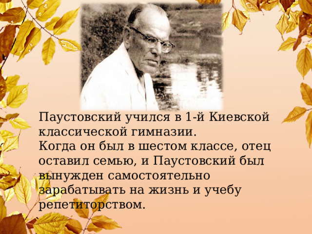 Паустовский учился в 1-й Киевской классической гимназии. Когда он был в шестом классе, отец оставил семью, и Паустовский был вынужден самостоятельно зарабатывать на жизнь и учебу репетиторством. 