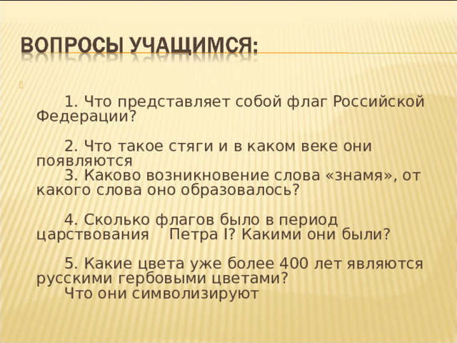   1. Что представляет собой флаг Российской Федерации?     2. Что такое стяги и в каком веке они появляются   3. Каково возникновение слова «знамя», от какого слова оно образовалось?     4. Сколько флагов было в период царствования Петра I ? Какими они были?     5. Какие цвета уже более 400 лет являются русскими гербовыми цветами?   Что они символизируют 