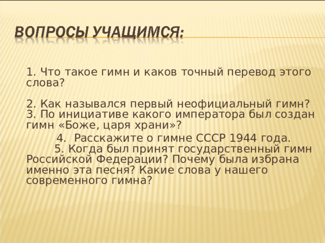   1. Что такое гимн и каков точный перевод этого слова?     2. Как назывался первый неофициальный гимн?   3. По инициативе какого императора был создан гимн «Боже, царя храни»?  4. Расскажите о гимне СССР 1944 года.  5. Когда был принят государственный гимн Российской Федерации? Почему была избрана именно эта песня? Какие слова у нашего современного гимна? 