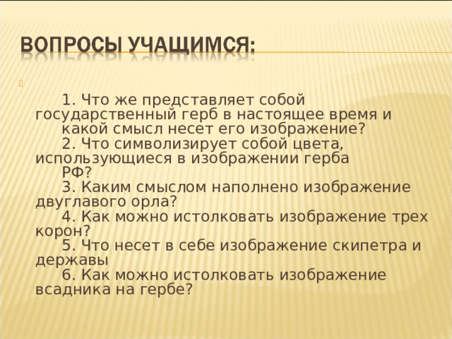   1. Что же представляет собой государственный герб в настоящее время и   какой смысл несет его изображение?   2. Что символизирует собой цвета, использующиеся в изображении герба   РФ?   3. Каким смыслом наполнено изображение двуглавого орла?   4. Как можно истолковать изображение трех корон?   5. Что несет в себе изображение скипетра и державы   6. Как можно истолковать изображение всадника на гербе? 