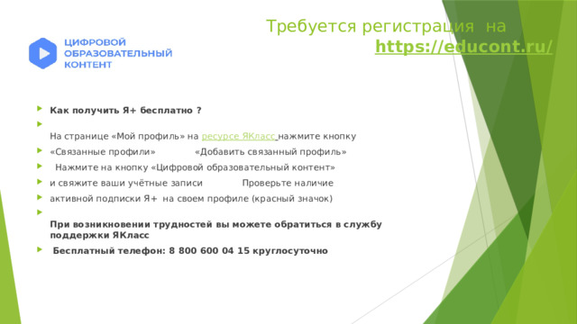  Требуется регистрация на https://educont.ru/ https://educont.ru/   Как получить Я+ бесплатно ?  На странице «Мой профиль» на ресурсе ЯКласс  нажмите кнопку «Связанные профили»              «Добавить связанный профиль»    Нажмите на кнопку «Цифровой образовательный контент» и свяжите ваши учётные записи              Проверьте наличие активной подписки Я+  на своем профиле (красный значок)   При возникновении трудностей вы можете обратиться в службу поддержки ЯКласс   Бесплатный телефон: 8 800 600 04 15 круглосуточно 