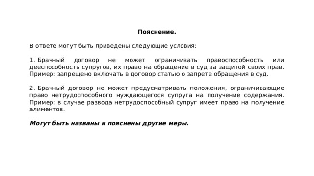 Пояснение.  В ответе могут быть приведены следующие условия: 1.  Брачный договор не может ограничивать правоспособность или дееспособность супругов, их право на обращение в суд за защитой своих прав. Пример: запрещено включать в договор статью о запрете обращения в суд. 2.  Брачный договор не может предусматривать положения, ограничивающие право нетрудоспособного нуждающегося супруга на получение содержания. Пример: в случае развода нетрудоспособный супруг имеет право на получение алиментов. Могут быть названы и пояснены другие меры. 