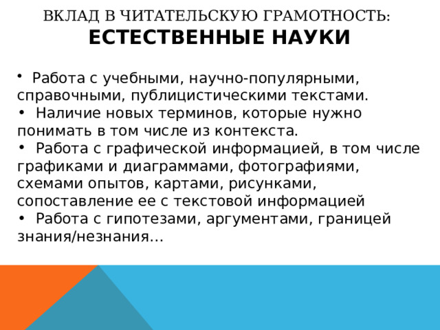 ВКЛАД В ЧИТАТЕЛЬСКУЮ ГРАМОТНОСТЬ:  ЕСТЕСТВЕННЫЕ НАУКИ  Работа с учебными, научно-популярными, справочными, публицистическими текстами.  Наличие новых терминов, которые нужно понимать в том числе из контекста.  Работа с графической информацией, в том числе графиками и диаграммами, фотографиями, схемами опытов, картами, рисунками, сопоставление ее с текстовой информацией  Работа с гипотезами, аргументами, границей знания/незнания… 