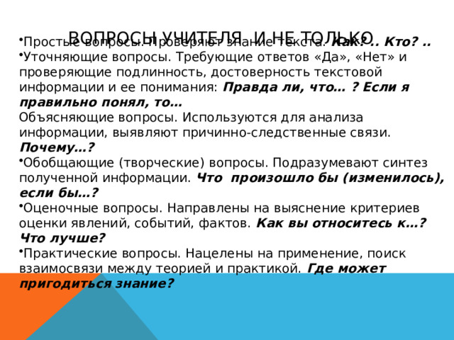 ВОПРОСЫ УЧИТЕЛЯ И НЕ ТОЛЬКО Простые вопросы. Проверяют знание текста. Как? .. Кто? ..  Уточняющие вопросы. Требующие ответов «Да», «Нет» и проверяющие подлинность, достоверность текстовой информации и ее понимания:  Правда ли, что… ? Если я правильно понял, то… Объясняющие вопросы. Используются для анализа информации, выявляют причинно-следственные связи.  Почему…?  Обобщающие (творческие) вопросы. Подразумевают синтез полученной информации.  Что произошло бы (изменилось), если бы…? Оценочные вопросы. Направлены на выяснение критериев оценки явлений, событий, фактов.  Как вы относитесь к…? Что лучше? Практические вопросы. Нацелены на применение, поиск взаимосвязи между теорией и практикой.  Где может пригодиться знание? 