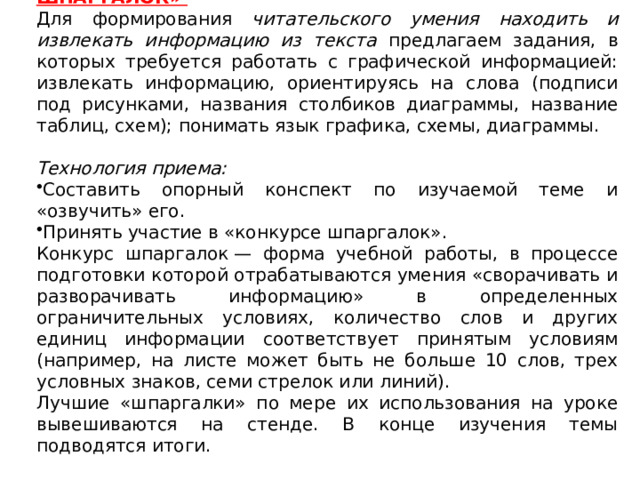 6 . Приём «Опорный конспект» или «Конкурс шпаргалок» Для формирования читательского умения находить и извлекать информацию из текста предлагаем задания, в которых требуется работать с графической информацией: извлекать информацию, ориентируясь на слова (подписи под рисунками, названия столбиков диаграммы, название таблиц, схем); понимать язык графика, схемы, диаграммы.  Технология приема:   Составить опорный конспект по изучаемой теме и «озвучить» его. Принять участие в «конкурсе шпаргалок». Конкурс шпаргалок — форма учебной работы, в процессе подготовки которой отрабатываются умения «сворачивать и разворачивать информацию» в определенных ограничительных условиях, количество слов и других единиц информации соответствует принятым условиям (например, на листе может быть не больше 10 слов, трех условных знаков, семи стрелок или линий). Лучшие «шпаргалки» по мере их использования на уроке вывешиваются на стенде. В конце изучения темы подводятся итоги. 