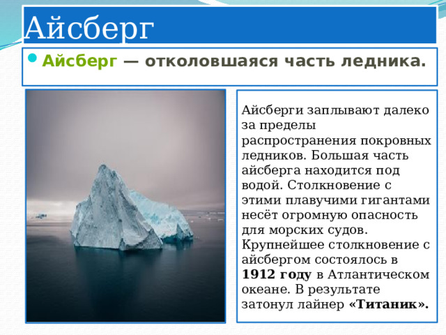 Айсберг Айсберг  — отколовшаяся часть ледника. Айсберги заплывают далеко за пределы распространения покровных ледников. Большая часть айсберга находится под водой. Столкновение с этими плавучими гигантами несёт огромную опасность для морских судов. Крупнейшее столкновение с айсбергом состоялось в 1912 году в Атлантическом океане. В результате затонул лайнер «Титаник». 