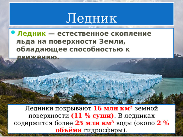 Ледник Ледник  — естественное скопление льда на поверхности Земли, обладающее способностью к движению. Ледники покрывают 16 млн км² земной поверхности (11 % суши) . В ледниках содержится более 25 млн км³ воды (около 2 % объёма гидросферы). 