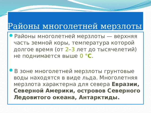 Районы многолетней мерзлоты Районы многолетней мерзлоты — верхняя часть земной коры, температура которой долгое время (от  2 – 3  лет до тысячелетий) не поднимается выше  0   ° C . В зоне многолетней мерзлоты грунтовые воды находятся в виде льда. Многолетняя мерзлота характерна для севера Евразии, Северной Америки, островов Северного Ледовитого океана, Антарктиды. 