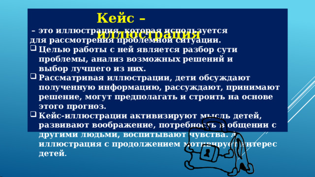 Кейс  –  иллюстрация –  это  иллюстрация,  которая  используется  для  рассмотрения проблемной  ситуации. Целью  работы  с  ней  является  разбор  сути  проблемы, анализ возможных  решений  и  выбор  лучшего  из  них. Рассматривая  иллюстрации,  дети  обсуждают  полученную информацию,  рассуждают,  принимают  решение,  могут  предполагать и  строить  на  основе  этого  прогноз. Кейс- иллюстрации  активизируют  мысль  детей,  развивают воображение,  потребность  в  общении  с  другими  людьми, воспитывают  чувства.  А  иллюстрация  с  продолжением  мотивирует интерес  детей . 