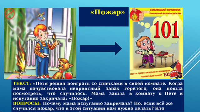 «Пожар» ТЕКСТ:  «Петя  решил  поиграть  со  спичками  в  своей  комнате.  Когда  мама  почувствовала неприятный  запах  горелого,  она  пошла  посмотреть,  что  случилось.  Мама  зашла  в комнату  к  Пете  и  испуганно  закричала:  «Пожар!» ВОПРОСЫ:  Почему  мама  испуганно  закричала?  Но,  если  всё  же случился  пожар,  что  в этой  ситуации  нам  нужно  делать?  Кто  приходит  к  нам  на  помощь?  Как  вы  оцените поступок  Пети? 