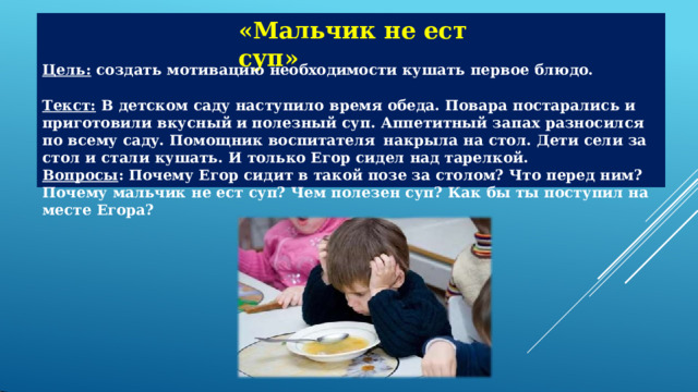 «Мальчик  не  ест  суп» Цель:  создать  мотивацию  необходимости  кушать  первое  блюдо. Текст:  В  детском  саду  наступило  время  обеда.  Повара  постарались  и  приготовили  вкусный и полезный  суп.  Аппетитный  запах  разносился  по  всему  саду.  Помощник  воспитателя  накрыла  на  стол.  Дети  сели  за  стол  и  стали  кушать.  И  только  Егор сидел  над  тарелкой. Вопросы :  Почему  Егор  сидит  в  такой  позе  за  столом?  Что  перед  ним? Почему  мальчик  не  ест  суп?  Чем  полезен  суп?  Как  бы  ты  поступил  на  месте  Егора? 