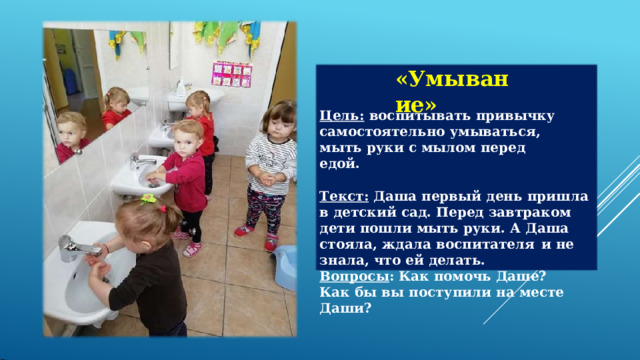 «Умывание» Цель:  воспитывать  привычку самостоятельно  умываться,  мыть  руки  с мылом  перед  едой. Текст:  Даша  первый  день  пришла  в  детский сад.  Перед  завтраком  дети  пошли  мыть руки.  А  Даша  стояла,  ждала  воспитателя  и не  знала,  что  ей  делать. Вопросы :  Как  помочь  Даше? Как  бы  вы  поступили  на  месте  Даши? 