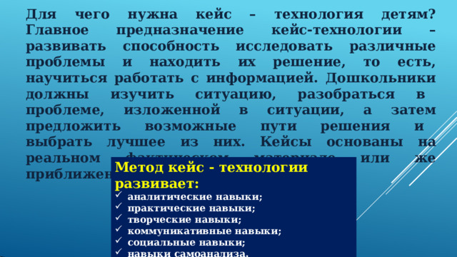 Для  чего  нужна  кейс  –  технология  детям?  Главное  предназначение  кейс- технологии  –  развивать  способность  исследовать  различные проблемы  и  находить  их  решение,  то  есть,  научиться  работать  с  информацией.  Дошкольники должны  изучить  ситуацию,  разобраться  в  проблеме,  изложенной  в  ситуации,  а  затем предложить  возможные  пути  решения  и  выбрать  лучшее  из  них.  Кейсы  основаны  на реальном  фактическом  материале  или  же приближены к  реальной  ситуации. Метод  кейс  -  технологии  развивает: аналитические  навыки; практические  навыки; творческие  навыки; коммуникативные  навыки; социальные  навыки; навыки  самоанализа. 