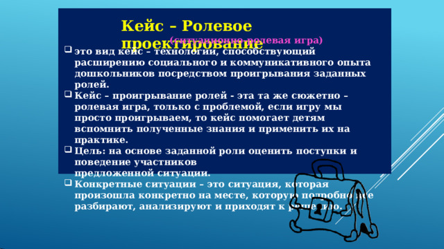 Кейс  –  Ролевое  проектирование (ситуационно-ролевая  игра) это  вид  кейс  –  технологии,  способствующий  расширению  социального  и коммуникативного  опыта  дошкольников  посредством  проигрывания заданных  ролей. Кейс  –  проигрывание  ролей  -  эта  та  же  сюжетно  –  ролевая  игра,  только  с проблемой,  если  игру  мы  просто  проигрываем,  то  кейс  помогает  детям вспомнить  полученные  знания  и  применить  их  на  практике. Цель:  на  основе  заданной  роли  оценить  поступки  и  поведение  участников предложенной  ситуации. Конкретные  ситуации  –  это  ситуация,  которая  произошла  конкретно  на месте,  которую  подробно  все  разбирают,  анализируют  и  приходят  к решению. 