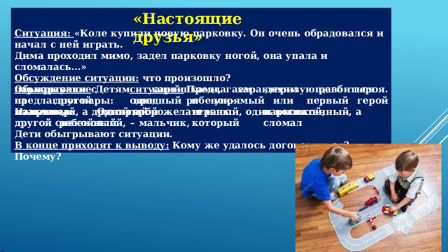 «Настоящие  друзья» Ситуация:  «Коле  купили  новую  парковку.  Он  очень  обрадовался  и  начал  с  ней  играть. Дима  проходил  мимо,  задел  парковку  ногой,  она  упала  и  сломалась…» Обсуждение  ситуации:  что  произошло? Обыгрывание  ситуаций:  Предлагаем  детям  разбиться  на  пары:  один  ребенок– мальчик,  который  играл  с  парковкой,  другой  ребенок  –  мальчик,  который  сломал парковку.  Детям  предлагаются карточки  с  картинками,  характеризующего  героя. Например:  Один  герой  –  злой, другой  вредный  и  упрямый  или  первый  герой плаксивый,  а  другой  доброжелательный,  один  воспитанный,  а  другой  спокойный. Дети  обыгрывают  ситуации. В  конце  приходят  к  выводу:  Кому  же  удалось  договориться?  Почему? 