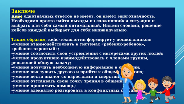 Заключение: Кейс  однозначных  ответов  не  имеет,  он  имеет  многозначность.  Необходимо  просто  найти выходы  из  сложившийся  ситуации  и  выбрать  для  себя  самый  оптимальный.  Иными словами,  решение  кейсов  каждый  выбирает  для  себя  индивидуально. Таким  образом,  кейс- технология  формирует  у  дошкольников: - умение  взаимодействовать  в  системах  «ребенок-ребенок»,  «ребенок-взрослый»; - умение  соотносить  свои  устремления  с  интересами  других  людей; - умение  продуктивно  взаимодействовать  с  членами  группы,  решающей  общую  задачу; - умение  получать  необходимую  информацию  в  общении; - умение  выслушать  другого  и  прийти  к  общему  решению; - умение  вести  диалог  со  взрослыми  и  сверстниками; - умение  отстаивать  свою  точку  зрения  в  общении; - умение  принимать  помощь; - умение  адекватно  реагировать  в  конфликтных  ситуациях. 