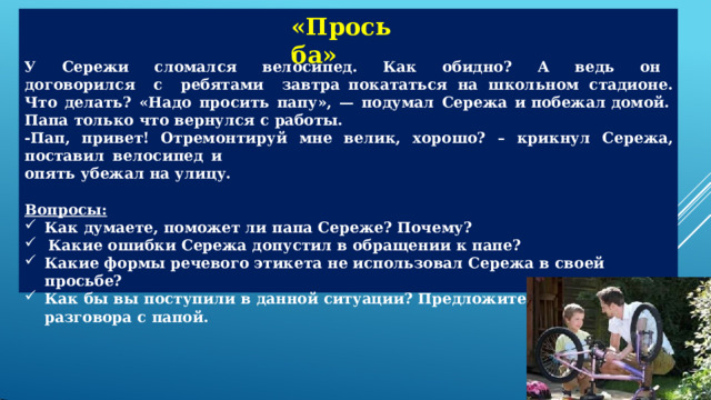 «Просьба» У  Сережи  сломался  велосипед.  Как  обидно?  А  ведь  он  договорился  с  ребятами  завтра покататься  на  школьном  стадионе.  Что  делать?  «Надо  просить  папу»,  —  подумал  Сережа  и побежал  домой. Папа  только  что  вернулся  с  работы. - Пап,  привет!  Отремонтируй  мне  велик,  хорошо?  –  крикнул  Сережа,  поставил  велосипед  и опять  убежал  на  улицу. Вопросы: Как  думаете,  поможет  ли  папа  Сереже? Почему? Какие  ошибки  Сережа  допустил  в  обращении  к  папе? Какие  формы  речевого  этикета  не  использовал  Сережа  в  своей  просьбе? Как  бы  вы  поступили  в  данной  ситуации?  Предложите  свои  варианты  разговора  с  папой. 